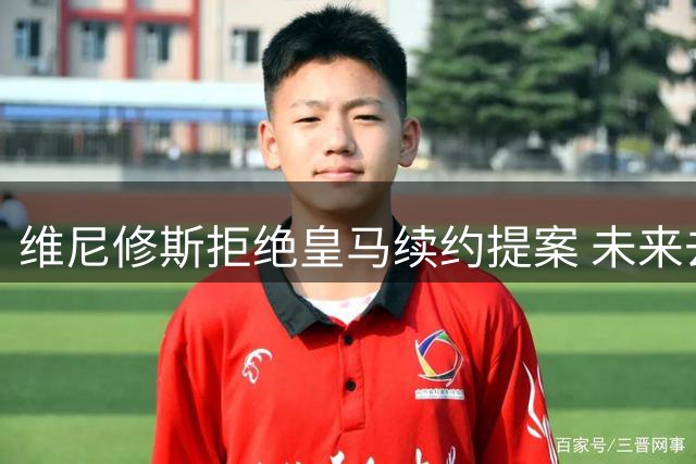 维尼修斯拒绝皇马续约提案 未来去向成夏窗焦点
